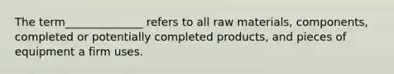 The term______________ refers to all raw materials, components, completed or potentially completed products, and pieces of equipment a firm uses.