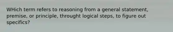 WHich term refers to reasoning from a general statement, premise, or principle, throught logical steps, to figure out specifics?