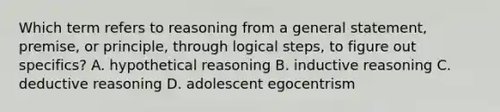 Which term refers to reasoning from a general statement, premise, or principle, through logical steps, to figure out specifics? A. hypothetical reasoning B. inductive reasoning C. deductive reasoning D. adolescent egocentrism