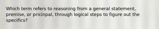 Which term refers to reasoning from a general statement, premise, or pricinpal, through logical steps to figure out the specifics?