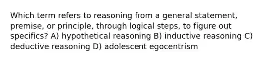 Which term refers to reasoning from a general statement, premise, or principle, through logical steps, to figure out specifics? A) hypothetical reasoning B) inductive reasoning C) deductive reasoning D) adolescent egocentrism