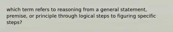 which term refers to reasoning from a general statement, premise, or principle through logical steps to figuring specific steps?