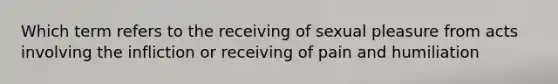 Which term refers to the receiving of sexual pleasure from acts involving the infliction or receiving of pain and humiliation