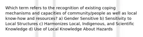 Which term refers to the recognition of existing coping mechanisms and capacities of community/people as well as local know-how and resources? a) Gender Sensitive b) Sensitivity to Local Structures c) Harmonizes Local, Indigenous, and Scientific Knowledge d) Use of Local Knowledge About Hazards