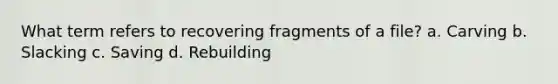 What term refers to recovering fragments of a file? a. Carving b. Slacking c. Saving d. Rebuilding