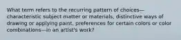 What term refers to the recurring pattern of choices—characteristic subject matter or materials, distinctive ways of drawing or applying paint, preferences for certain colors or color combinations—in an artist's work?