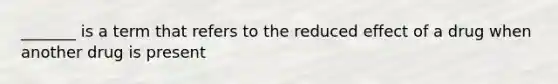 _______ is a term that refers to the reduced effect of a drug when another drug is present