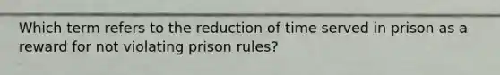 Which term refers to the reduction of time served in prison as a reward for not violating prison rules?