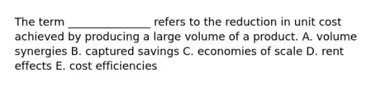 The term _______________ refers to the reduction in unit cost achieved by producing a large volume of a product. A. volume synergies B. captured savings C. economies of scale D. rent effects E. cost efficiencies