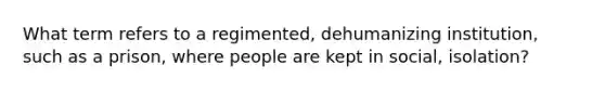 What term refers to a regimented, dehumanizing institution, such as a prison, where people are kept in social, isolation?