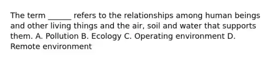 The term ______ refers to the relationships among human beings and other living things and the air, soil and water that supports them. A. Pollution B. Ecology C. Operating environment D. Remote environment