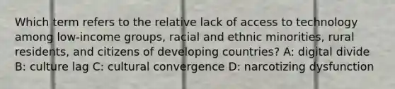 Which term refers to the relative lack of access to technology among low-income groups, racial and ethnic minorities, rural residents, and citizens of developing countries? A: digital divide B: culture lag C: cultural convergence D: narcotizing dysfunction