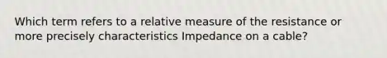 Which term refers to a relative measure of the resistance or more precisely characteristics Impedance on a cable?