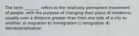 The term ________ refers to the relatively permanent movement of people, with the purpose of changing their place of residence, usually over a distance greater than from one side of a city to another. a) migration b) immigration c) emigration d) deindustrialization