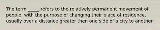 The term _____ refers to the relatively permanent movement of people, with the purpose of changing their place of residence, usually over a distance greater then one side of a city to another