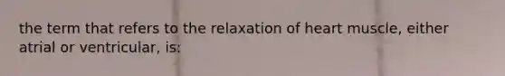 the term that refers to the relaxation of heart muscle, either atrial or ventricular, is: