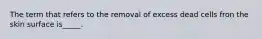 The term that refers to the removal of excess dead cells fron the skin surface is_____.