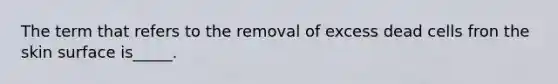 The term that refers to the removal of excess dead cells fron the skin surface is_____.