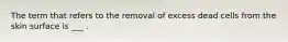 The term that refers to the removal of excess dead cells from the skin surface is ___ .