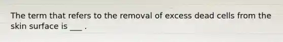 The term that refers to the removal of excess dead cells from the skin surface is ___ .