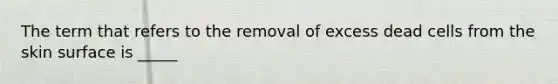 The term that refers to the removal of excess dead cells from the skin surface is _____