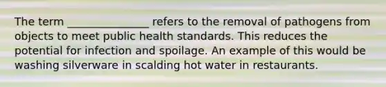 The term _______________ refers to the removal of pathogens from objects to meet public health standards. This reduces the potential for infection and spoilage. An example of this would be washing silverware in scalding hot water in restaurants.