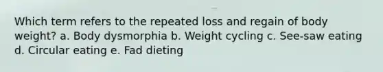 Which term refers to the repeated loss and regain of body weight? a. Body dysmorphia b. Weight cycling c. See-saw eating d. Circular eating e. Fad dieting