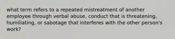 what term refers to a repeated mistreatment of another employee through verbal abuse, conduct that is threatening, humiliating, or sabotage that interferes with the other person's work?