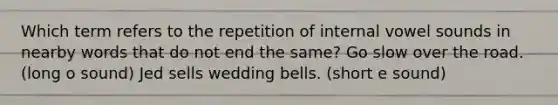 Which term refers to the repetition of internal vowel sounds in nearby words that do not end the same? Go slow over the road. (long o sound) Jed sells wedding bells. (short e sound)