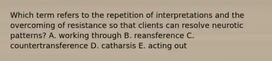 Which term refers to the repetition of interpretations and the overcoming of resistance so that clients can resolve neurotic patterns? A. working through B. reansference C. countertransference D. catharsis E. acting out