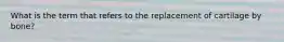 What is the term that refers to the replacement of cartilage by bone?