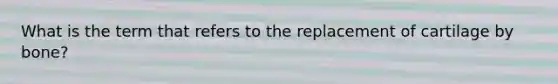 What is the term that refers to the replacement of cartilage by bone?