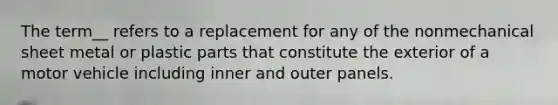 The term__ refers to a replacement for any of the nonmechanical sheet metal or plastic parts that constitute the exterior of a motor vehicle including inner and outer panels.