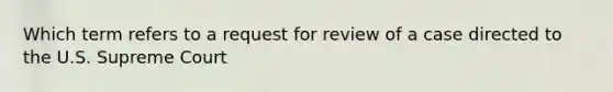 Which term refers to a request for review of a case directed to the U.S. Supreme Court