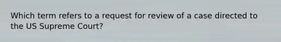 Which term refers to a request for review of a case directed to the US Supreme Court?