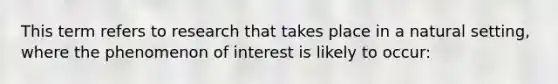 This term refers to research that takes place in a natural setting, where the phenomenon of interest is likely to occur: