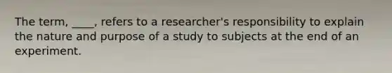 The term, ____, refers to a researcher's responsibility to explain the nature and purpose of a study to subjects at the end of an experiment.