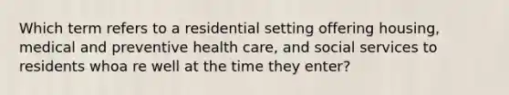 Which term refers to a residential setting offering housing, medical and preventive health care, and social services to residents whoa re well at the time they enter?