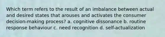 Which term refers to the result of an imbalance between actual and desired states that arouses and activates the consumer decision-making process? a. cognitive dissonance b. routine response behaviour c. need recognition d. self-actualization