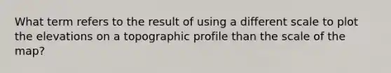 What term refers to the result of using a different scale to plot the elevations on a topographic profile than the scale of the map?