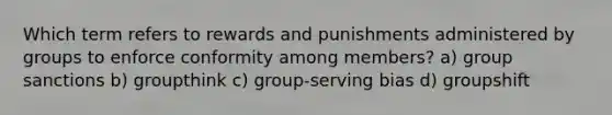 Which term refers to rewards and punishments administered by groups to enforce conformity among members? a) group sanctions b) groupthink c) group-serving bias d) groupshift