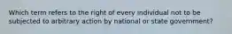 Which term refers to the right of every individual not to be subjected to arbitrary action by national or state government?