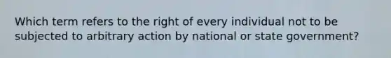 Which term refers to the right of every individual not to be subjected to arbitrary action by national or state government?