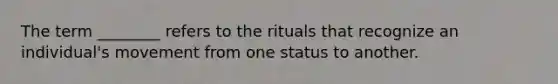 The term ________ refers to the rituals that recognize an individual's movement from one status to another.