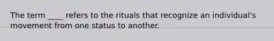 The term ____ refers to the rituals that recognize an individual's movement from one status to another.