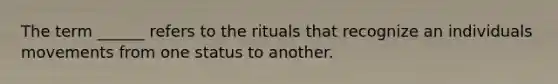 The term ______ refers to the rituals that recognize an individuals movements from one status to another.