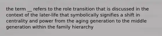 the term __ refers to the role transition that is discussed in the context of the later-life that symbolically signifies a shift in centrality and power from the aging generation to the middle generation within the family hierarchy