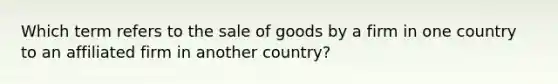 Which term refers to the sale of goods by a firm in one country to an affiliated firm in another country?