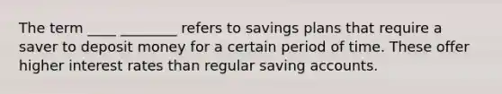 The term ____ ________ refers to savings plans that require a saver to deposit money for a certain period of time. These offer higher interest rates than regular saving accounts.