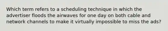 Which term refers to a scheduling technique in which the advertiser floods the airwaves for one day on both cable and network channels to make it virtually impossible to miss the ads?